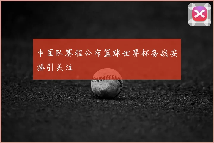 中国队赛程公布篮球世界杯备战安排引关注