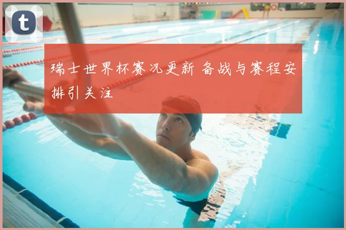 瑞士世界杯赛况更新 备战与赛程安排引关注