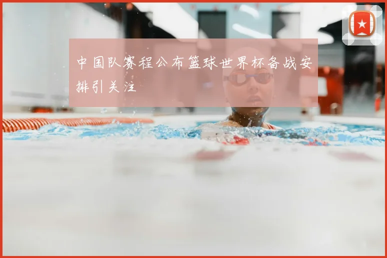 中国队赛程公布篮球世界杯备战安排引关注