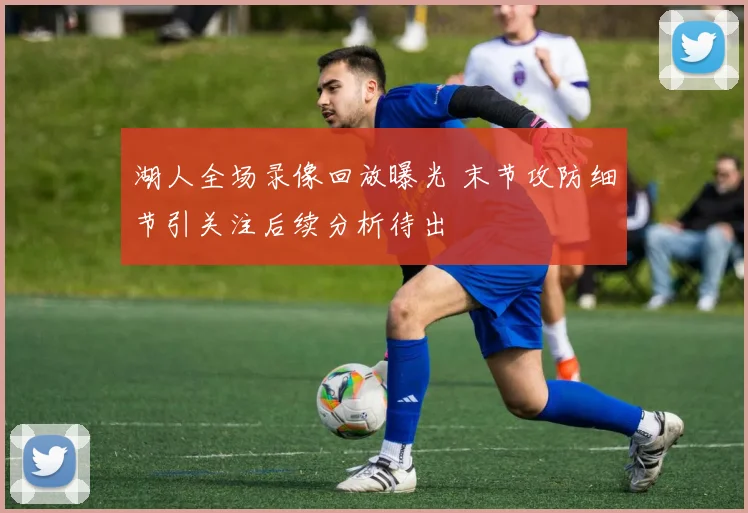 湖人全场录像回放曝光 末节攻防细节引关注后续分析待出