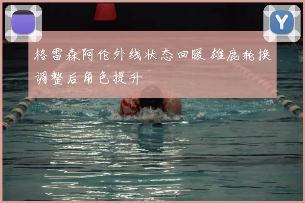 格雷森阿伦外线状态回暖 雄鹿轮换调整后角色提升