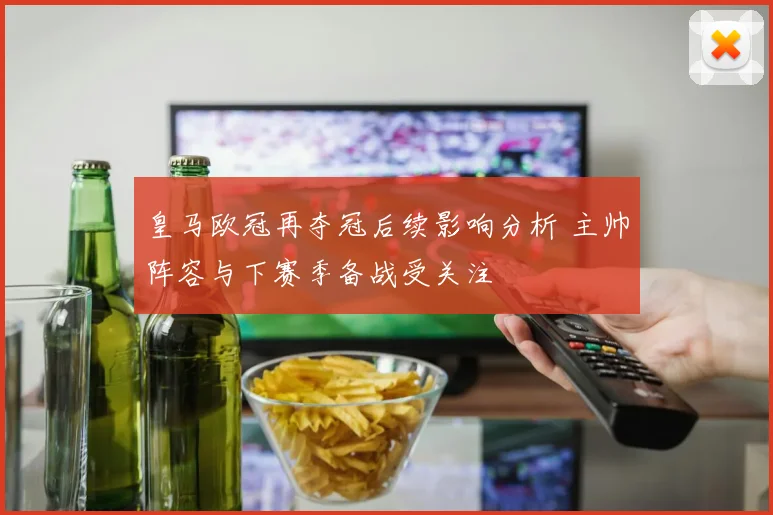 皇马欧冠再夺冠后续影响分析 主帅阵容与下赛季备战受关注