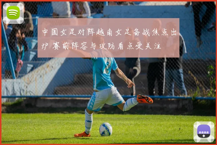 中国女足对阵越南女足备战焦点出炉 赛前阵容与攻防看点受关注