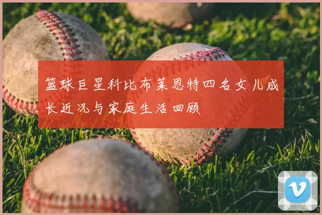 篮球巨星科比布莱恩特四名女儿成长近况与家庭生活回顾