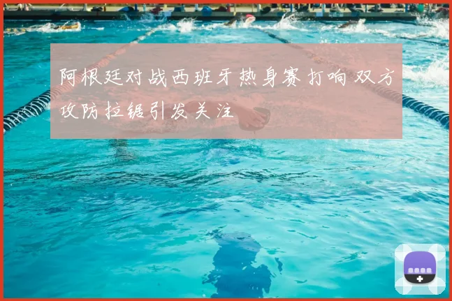 阿根廷对战西班牙热身赛打响 双方攻防拉锯引发关注