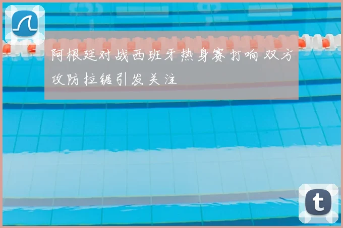 阿根廷对战西班牙热身赛打响 双方攻防拉锯引发关注