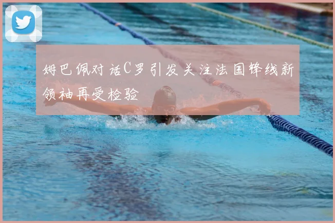 姆巴佩对话C罗引发关注法国锋线新领袖再受检验