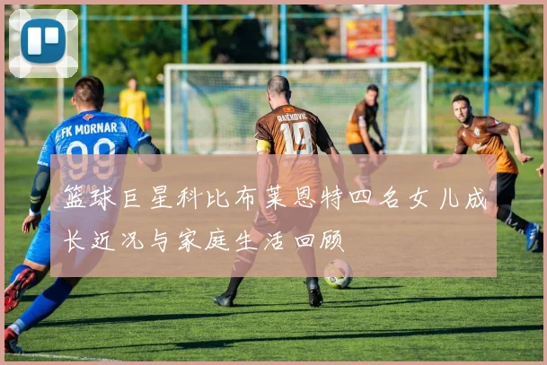 篮球巨星科比布莱恩特四名女儿成长近况与家庭生活回顾