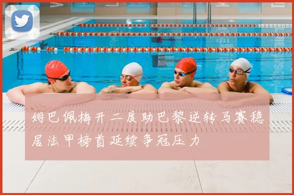 姆巴佩梅开二度助巴黎逆转马赛稳居法甲榜首延续争冠压力