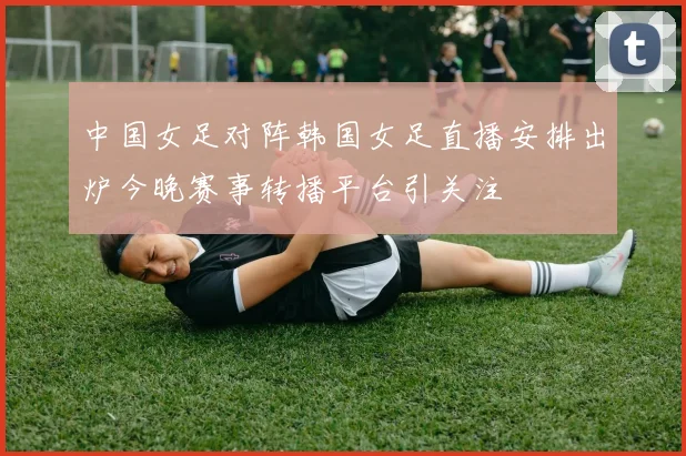 中国女足对阵韩国女足直播安排出炉今晚赛事转播平台引关注