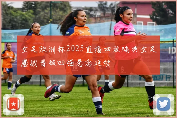 女足欧洲杯2025直播回放瑞典女足鏖战晋级四强悬念延续