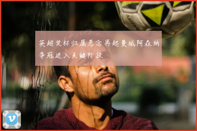 英超奖杯归属悬念再起曼城阿森纳争冠进入关键阶段