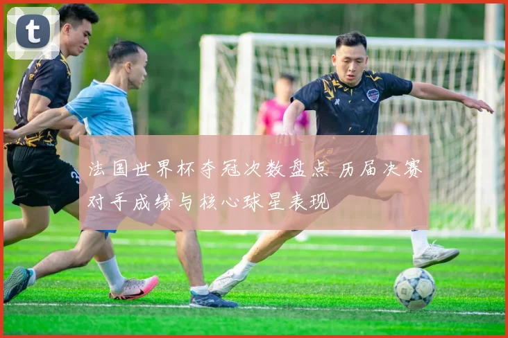 法国世界杯夺冠次数盘点 历届决赛对手成绩与核心球星表现