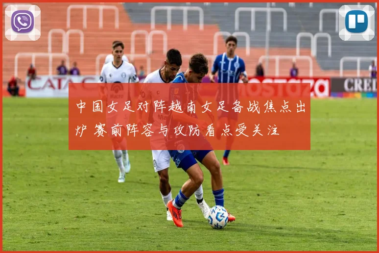 中国女足对阵越南女足备战焦点出炉 赛前阵容与攻防看点受关注