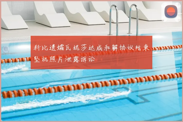 科比遗孀瓦妮莎达成和解协议结束坠机照片泄露诉讼