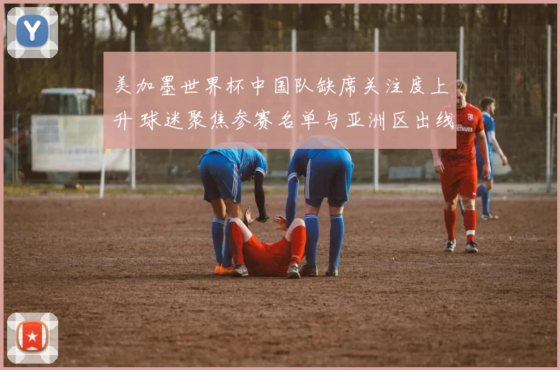 美加墨世界杯中国队缺席关注度上升 球迷聚焦参赛名单与亚洲区出线形势