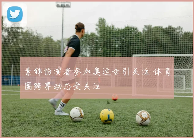 素锦扮演者参加奥运会引关注 体育圈跨界动态受关注