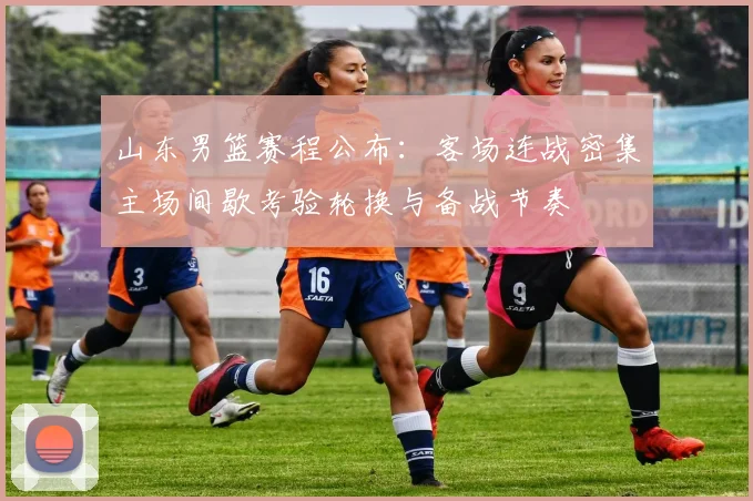 山东男篮赛程公布：客场连战密集主场间歇考验轮换与备战节奏